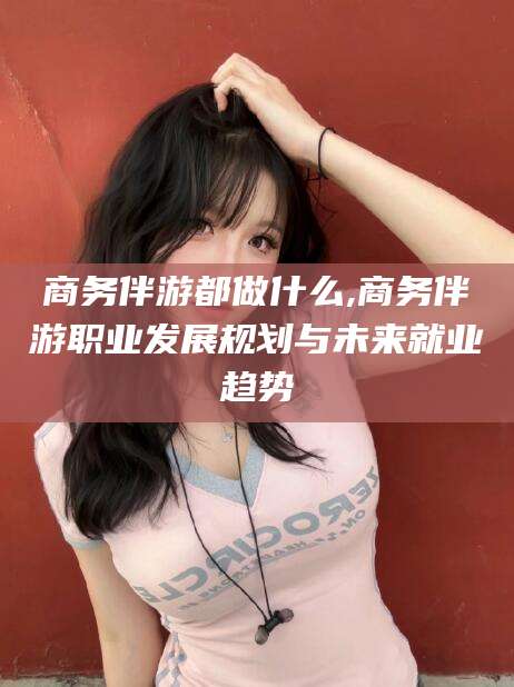 滑县商务伴游都做什么,商务伴游职业发展规划与未来就业趋势
