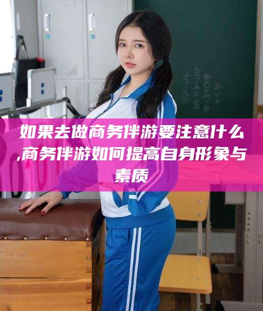 滑县如果去做商务伴游要注意什么,商务伴游如何提高自身形象与素质