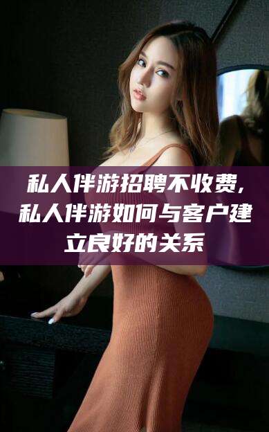 滑县私人伴游招聘不收费,私人伴游如何与客户建立良好的关系