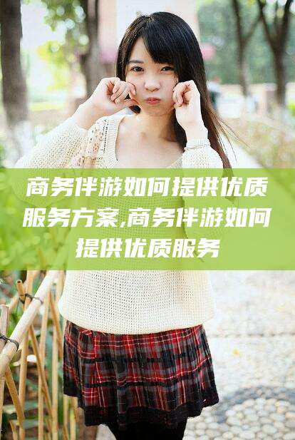 滑县商务伴游如何提供优质服务方案,商务伴游如何提供优质服务