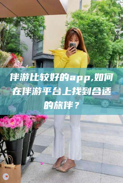 滑县伴游比较好的app,如何在伴游平台上找到合适的旅伴？
