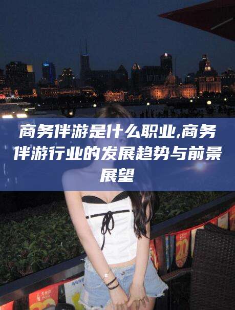 滑县商务伴游是什么职业,商务伴游行业的发展趋势与前景展望