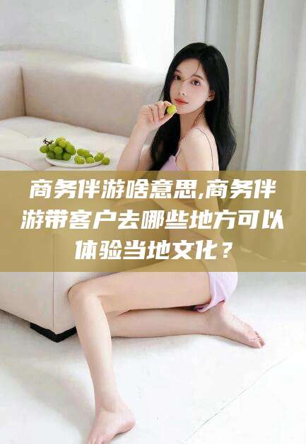 滑县商务伴游啥意思,商务伴游带客户去哪些地方可以体验当地文化？