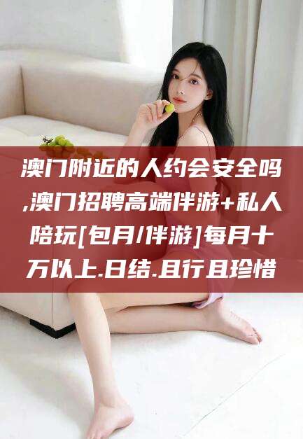 滑县澳门附近的人约会安全吗,澳门招聘高端伴游+私人陪玩[包月/伴游]每月十万以上.日结.且行且珍惜