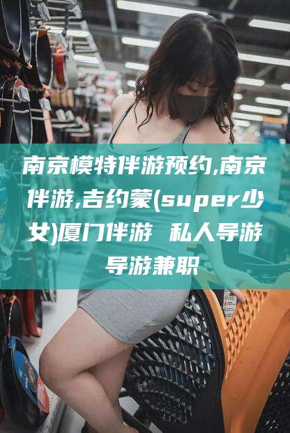 滑县南京模特伴游预约,南京伴游,吉约蒙(super少女)厦门伴游 私人导游 导游兼职