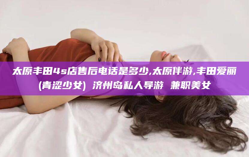 滑县太原丰田4s店售后电话是多少,太原伴游,丰田爱丽(青涩少女) 济州岛私人导游 兼职美女