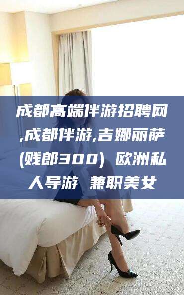 滑县成都高端伴游招聘网,成都伴游,吉娜丽萨(贱郎300) 欧洲私人导游 兼职美女