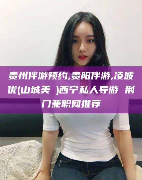 滑县贵州伴游预约,贵阳伴游,凌波优(山城美姫)西宁私人导游 荆门兼职网推荐