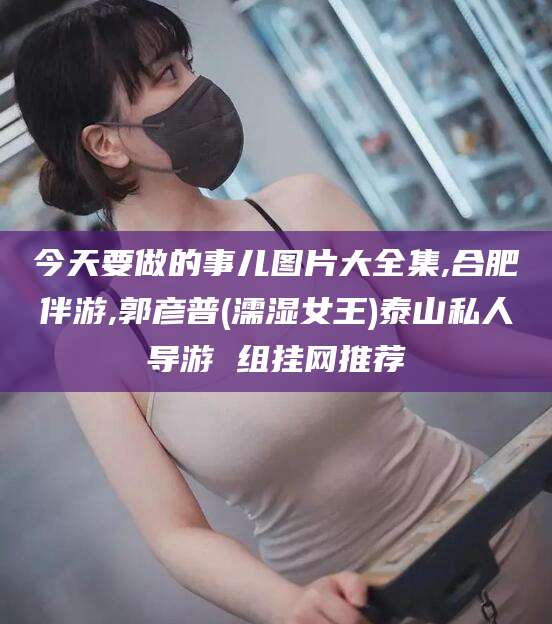 滑县今天要做的事儿图片大全集,合肥伴游,郭彦普(濡湿女王)泰山私人导游 组挂网推荐