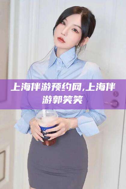 滑县上海伴游预约网,上海伴游郭笑笑