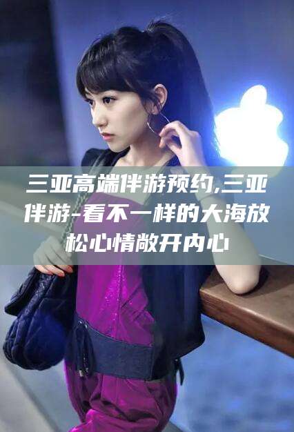 滑县三亚高端伴游预约,三亚伴游-看不一样的大海放松心情敞开内心