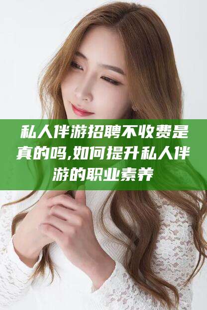 滑县私人伴游招聘不收费是真的吗,如何提升私人伴游的职业素养