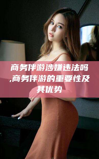 滑县商务伴游涉嫌违法吗,商务伴游的重要性及其优势