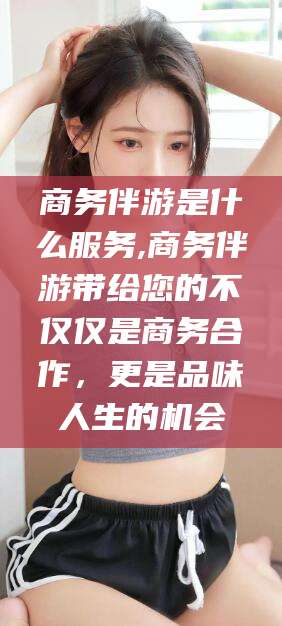 滑县商务伴游是什么服务,商务伴游带给您的不仅仅是商务合作，更是品味人生的机会
