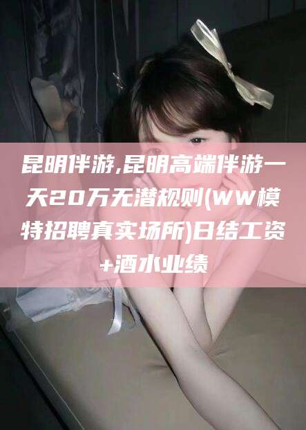 滑县昆明伴游,昆明高端伴游一天20万无潜规则(WW模特招聘真实场所)日结工资+酒水业绩