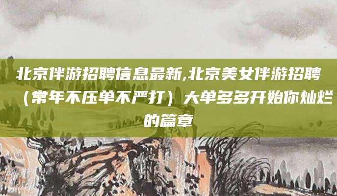 北京伴游招聘信息最新,北京美女伴游招聘（常年不压单不严打）大单多多开始你灿烂的篇章