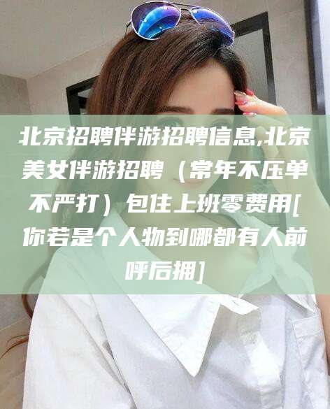 滑县北京招聘伴游招聘信息,北京美女伴游招聘（常年不压单不严打）包住上班零费用[你若是个人物到哪都有人前呼后拥]