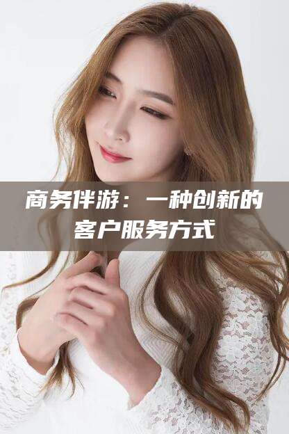 滑县商务伴游：一种创新的客户服务方式