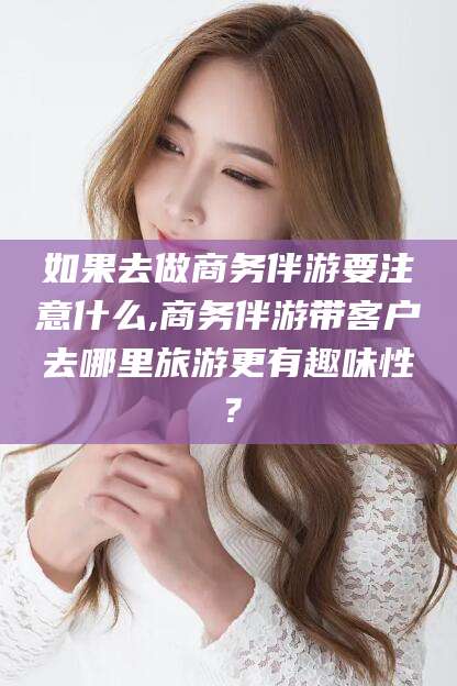 滑县如果去做商务伴游要注意什么,商务伴游带客户去哪里旅游更有趣味性？