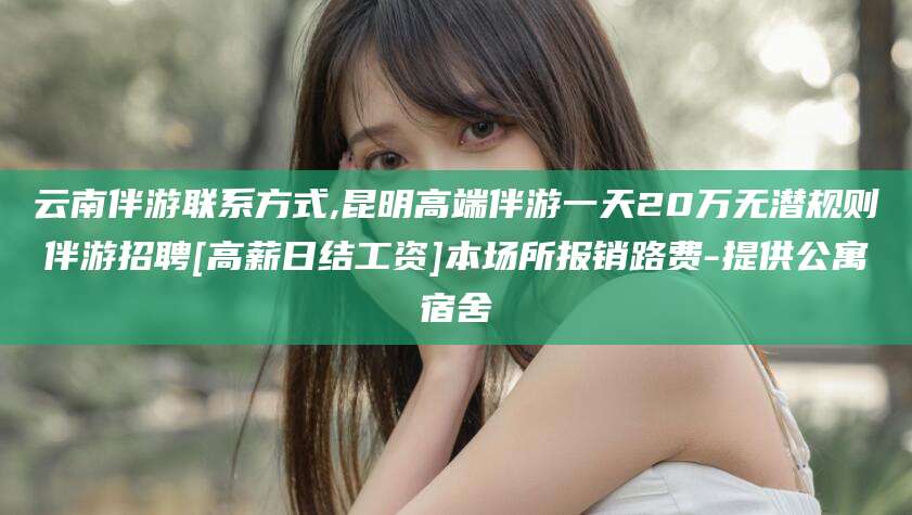 滑县云南伴游联系方式,昆明高端伴游一天20万无潜规则伴游招聘[高薪日结工资]本场所报销路费-提供公寓宿舍