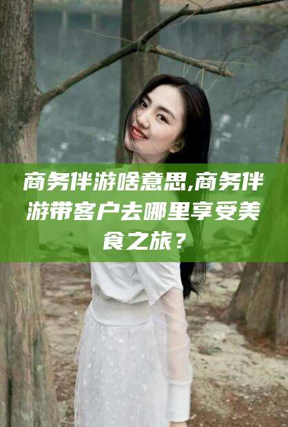 滑县商务伴游啥意思,商务伴游带客户去哪里享受美食之旅？