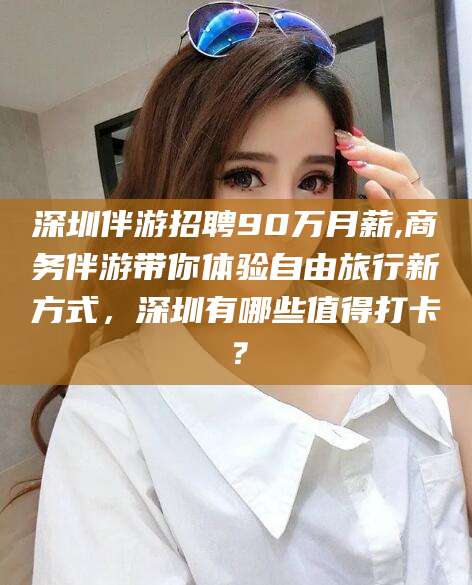 滑县深圳伴游招聘90万月薪,商务伴游带你体验自由旅行新方式，深圳有哪些值得打卡？