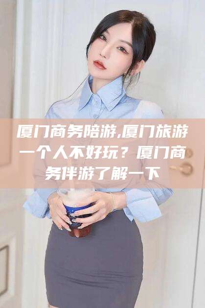 滑县厦门商务陪游,厦门旅游一个人不好玩？厦门商务伴游了解一下