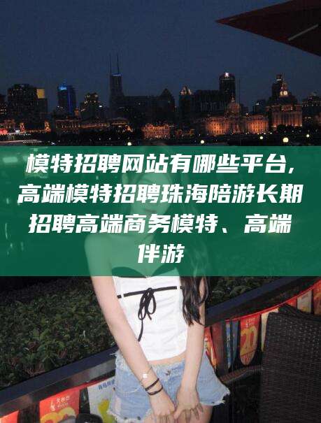 滑县模特招聘网站有哪些平台,高端模特招聘珠海陪游长期招聘高端商务模特、高端伴游