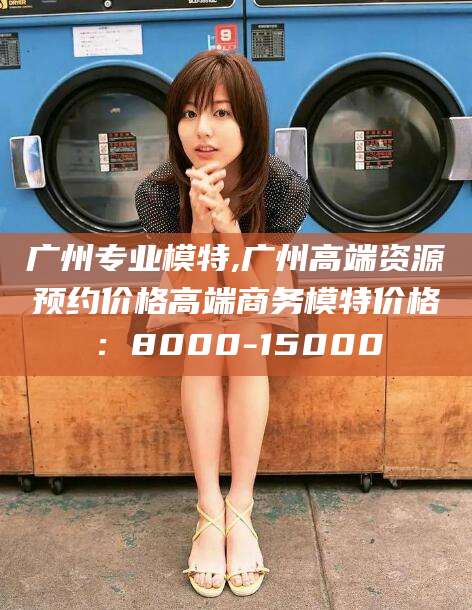 滑县广州专业模特,广州高端资源预约价格高端商务模特价格：8000-15000