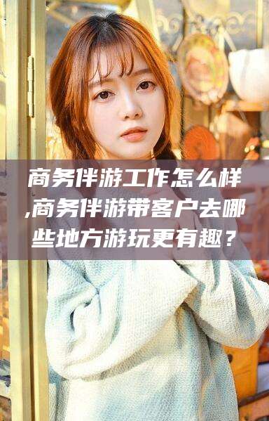 滑县商务伴游工作怎么样,商务伴游带客户去哪些地方游玩更有趣？