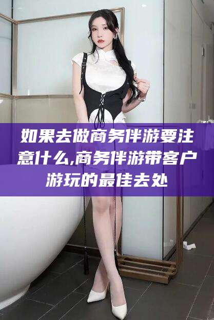 滑县如果去做商务伴游要注意什么,商务伴游带客户游玩的最佳去处