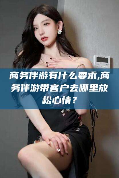 滑县商务伴游有什么要求,商务伴游带客户去哪里放松心情？