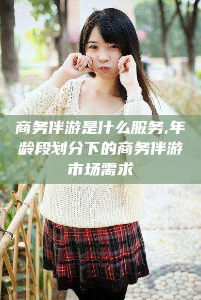 滑县商务伴游是什么服务,年龄段划分下的商务伴游市场需求