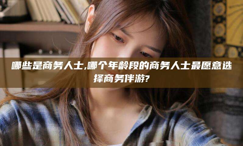 滑县哪些是商务人士,哪个年龄段的商务人士最愿意选择商务伴游?