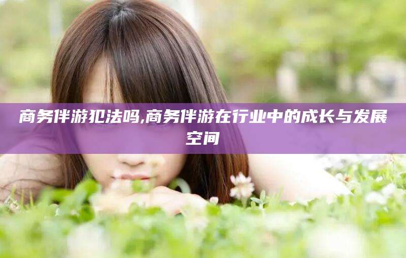 滑县商务伴游犯法吗,商务伴游在行业中的成长与发展空间