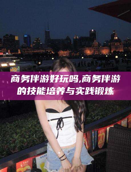 滑县商务伴游好玩吗,商务伴游的技能培养与实践锻炼