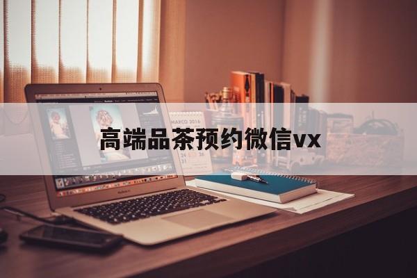 滑县关于高端品茶预约微信vx的信息